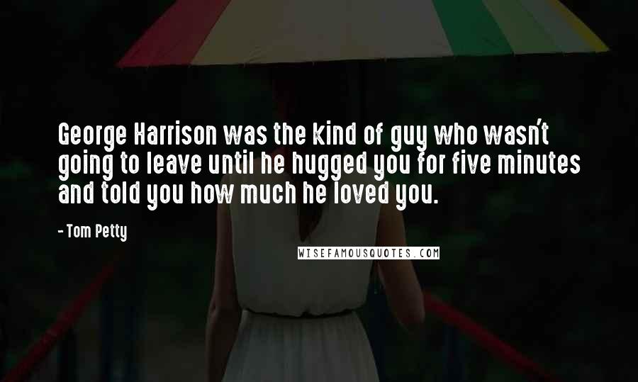 Tom Petty Quotes: George Harrison was the kind of guy who wasn't going to leave until he hugged you for five minutes and told you how much he loved you.