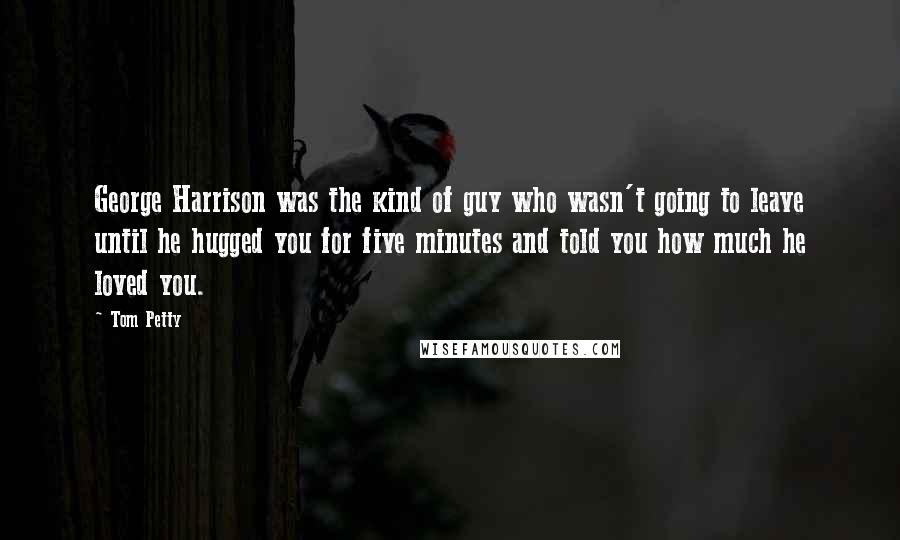 Tom Petty Quotes: George Harrison was the kind of guy who wasn't going to leave until he hugged you for five minutes and told you how much he loved you.