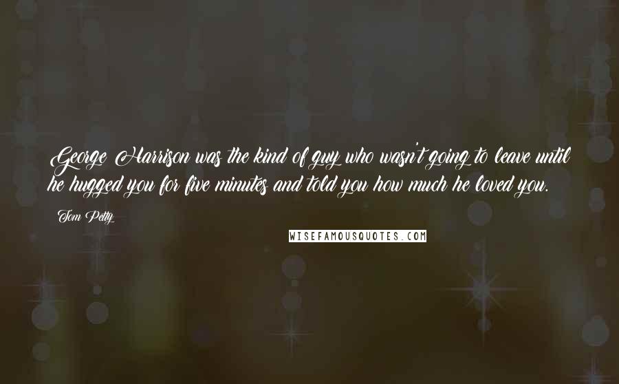Tom Petty Quotes: George Harrison was the kind of guy who wasn't going to leave until he hugged you for five minutes and told you how much he loved you.