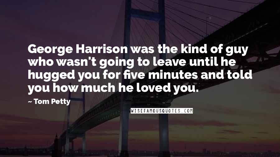 Tom Petty Quotes: George Harrison was the kind of guy who wasn't going to leave until he hugged you for five minutes and told you how much he loved you.