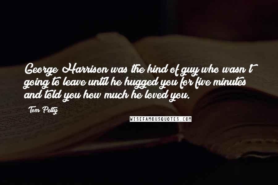 Tom Petty Quotes: George Harrison was the kind of guy who wasn't going to leave until he hugged you for five minutes and told you how much he loved you.