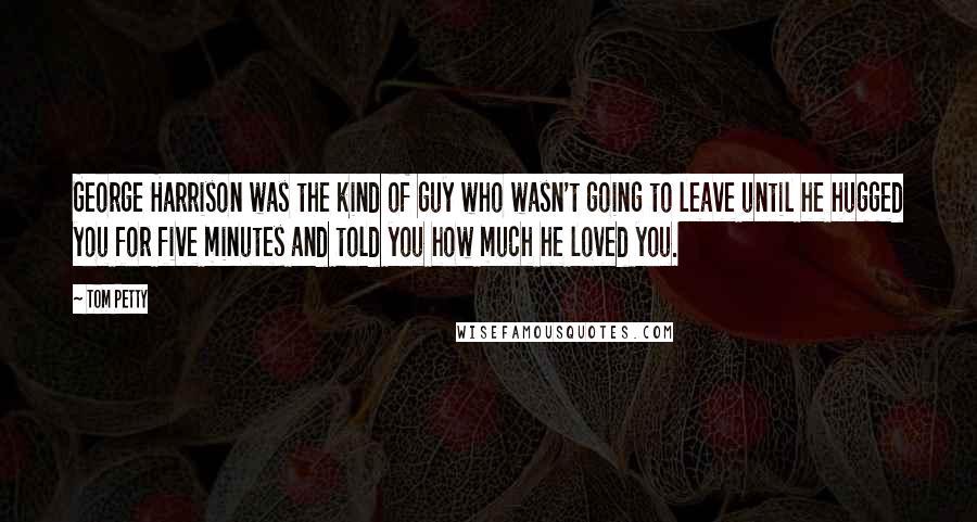 Tom Petty Quotes: George Harrison was the kind of guy who wasn't going to leave until he hugged you for five minutes and told you how much he loved you.