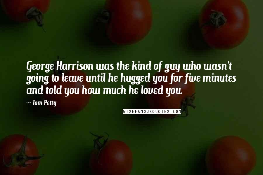 Tom Petty Quotes: George Harrison was the kind of guy who wasn't going to leave until he hugged you for five minutes and told you how much he loved you.