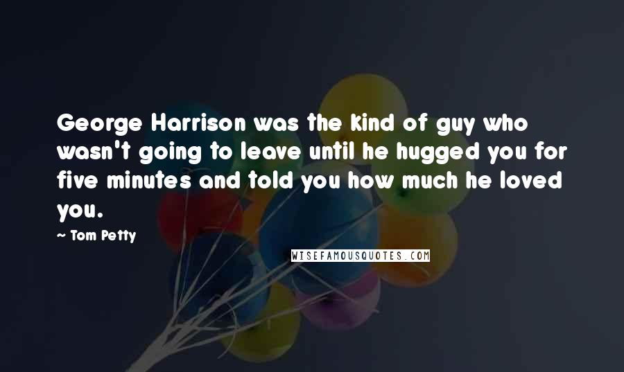 Tom Petty Quotes: George Harrison was the kind of guy who wasn't going to leave until he hugged you for five minutes and told you how much he loved you.