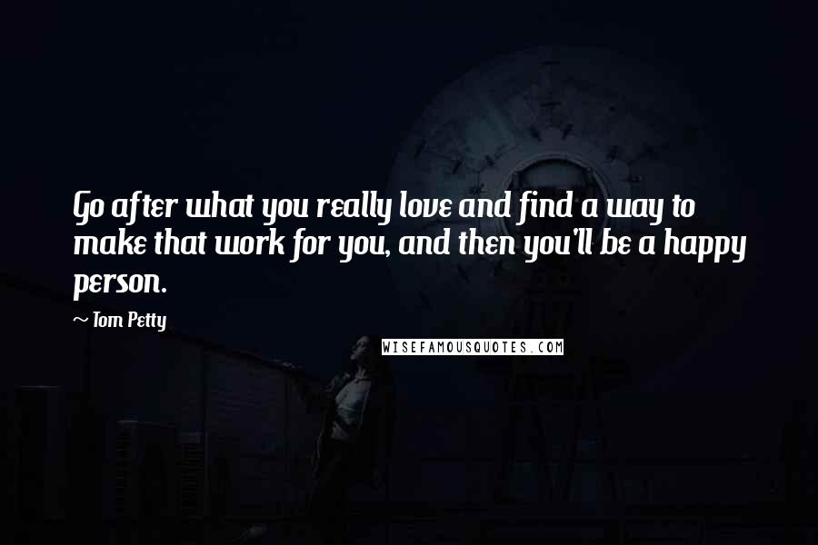 Tom Petty Quotes: Go after what you really love and find a way to make that work for you, and then you'll be a happy person.