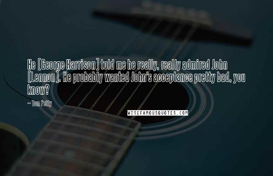 Tom Petty Quotes: He [George Harrison] told me he really, really admired John [Lennon]. He probably wanted John's acceptance pretty bad, you know?