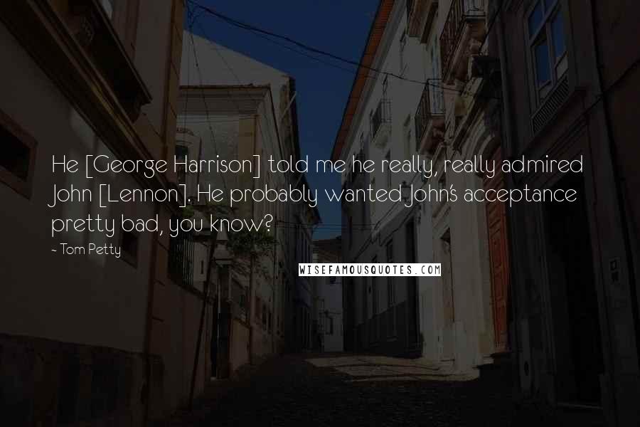 Tom Petty Quotes: He [George Harrison] told me he really, really admired John [Lennon]. He probably wanted John's acceptance pretty bad, you know?