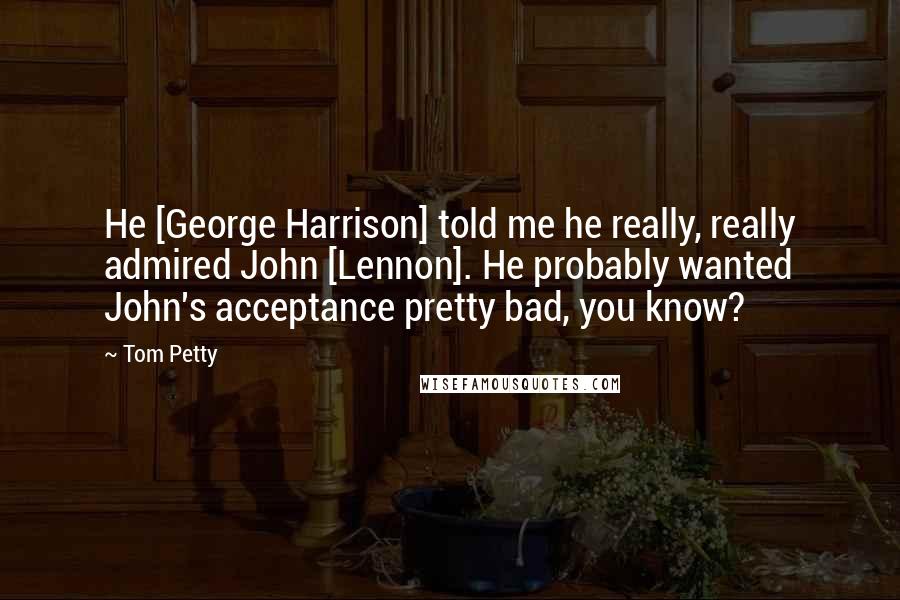 Tom Petty Quotes: He [George Harrison] told me he really, really admired John [Lennon]. He probably wanted John's acceptance pretty bad, you know?