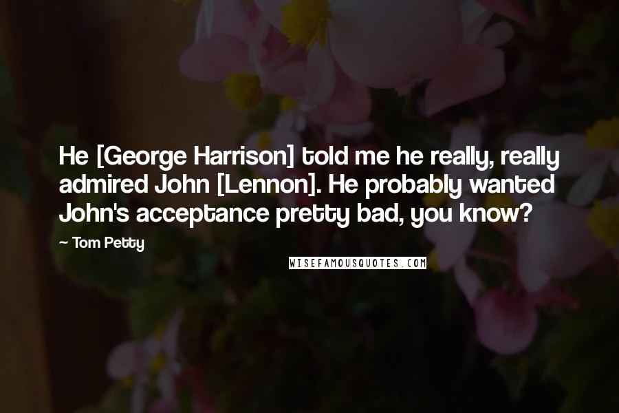 Tom Petty Quotes: He [George Harrison] told me he really, really admired John [Lennon]. He probably wanted John's acceptance pretty bad, you know?