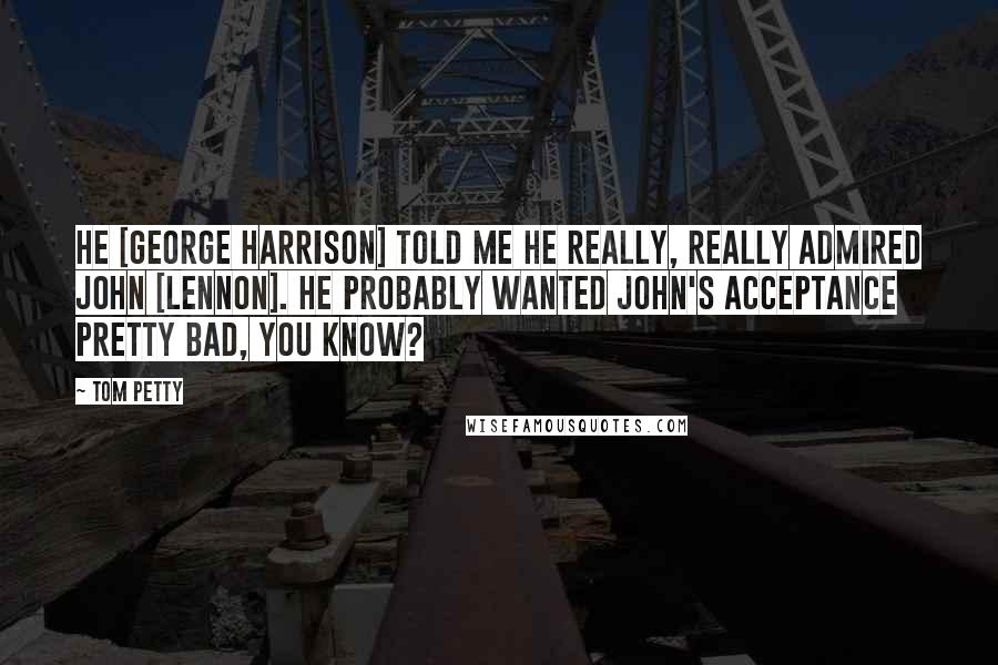 Tom Petty Quotes: He [George Harrison] told me he really, really admired John [Lennon]. He probably wanted John's acceptance pretty bad, you know?