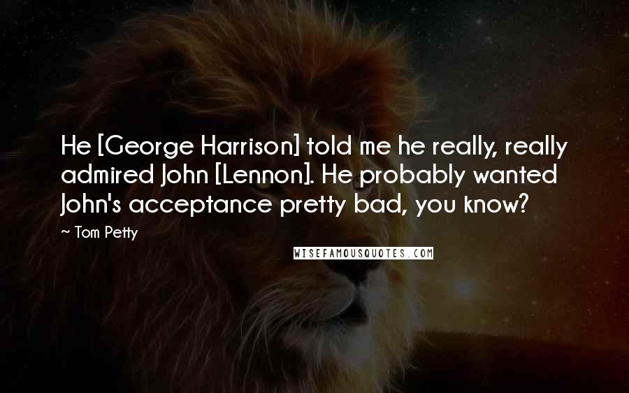 Tom Petty Quotes: He [George Harrison] told me he really, really admired John [Lennon]. He probably wanted John's acceptance pretty bad, you know?