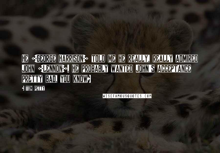 Tom Petty Quotes: He [George Harrison] told me he really, really admired John [Lennon]. He probably wanted John's acceptance pretty bad, you know?