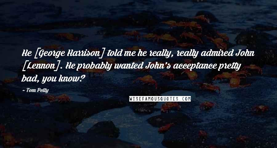 Tom Petty Quotes: He [George Harrison] told me he really, really admired John [Lennon]. He probably wanted John's acceptance pretty bad, you know?