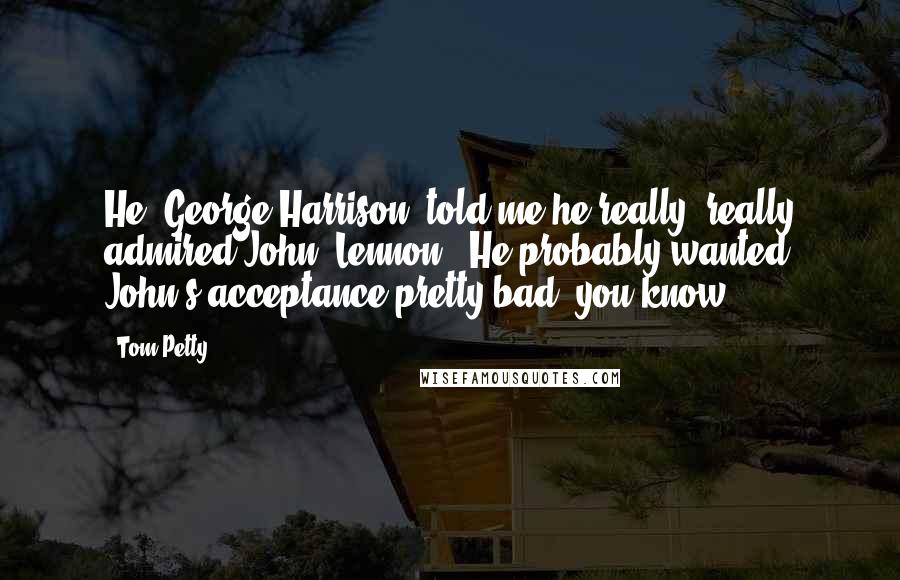 Tom Petty Quotes: He [George Harrison] told me he really, really admired John [Lennon]. He probably wanted John's acceptance pretty bad, you know?