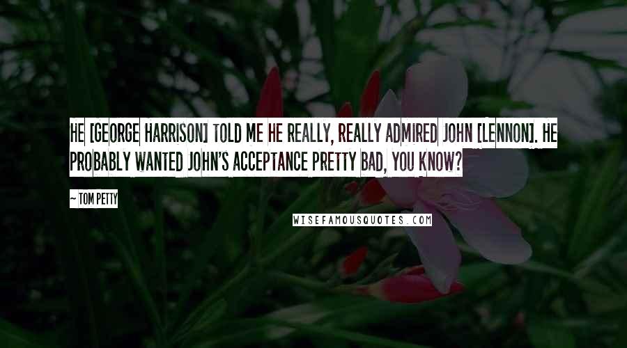 Tom Petty Quotes: He [George Harrison] told me he really, really admired John [Lennon]. He probably wanted John's acceptance pretty bad, you know?