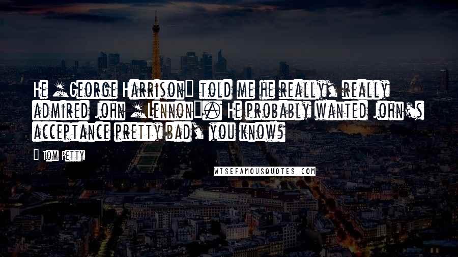 Tom Petty Quotes: He [George Harrison] told me he really, really admired John [Lennon]. He probably wanted John's acceptance pretty bad, you know?