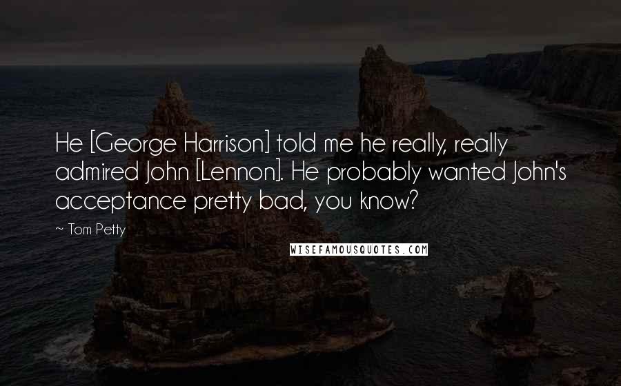 Tom Petty Quotes: He [George Harrison] told me he really, really admired John [Lennon]. He probably wanted John's acceptance pretty bad, you know?