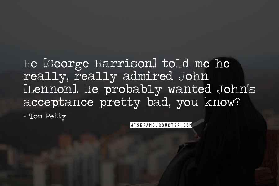 Tom Petty Quotes: He [George Harrison] told me he really, really admired John [Lennon]. He probably wanted John's acceptance pretty bad, you know?