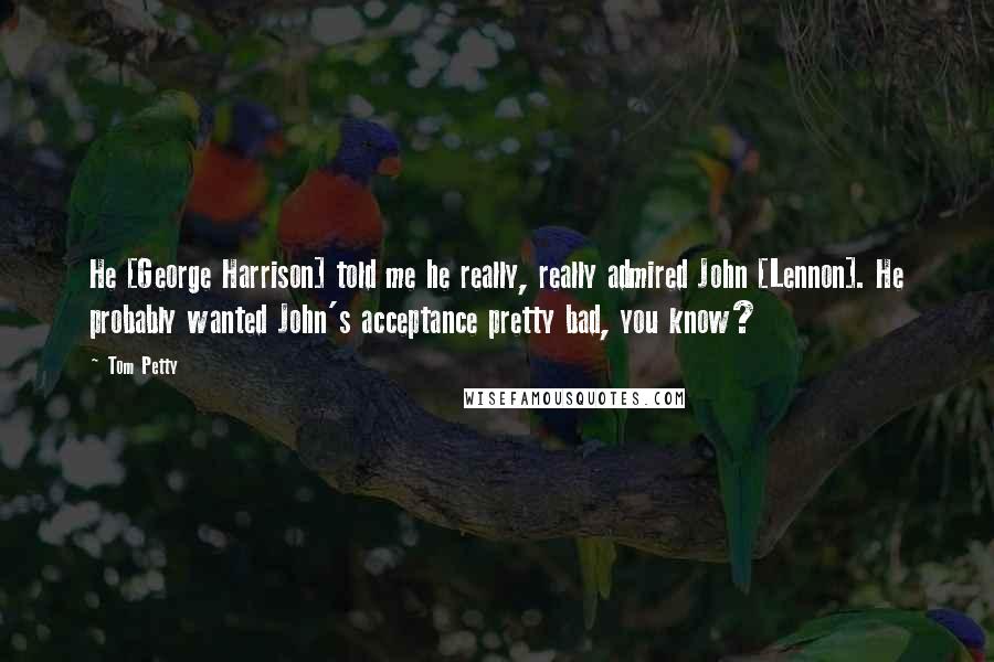 Tom Petty Quotes: He [George Harrison] told me he really, really admired John [Lennon]. He probably wanted John's acceptance pretty bad, you know?