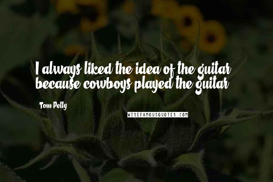 Tom Petty Quotes: I always liked the idea of the guitar - because cowboys played the guitar.