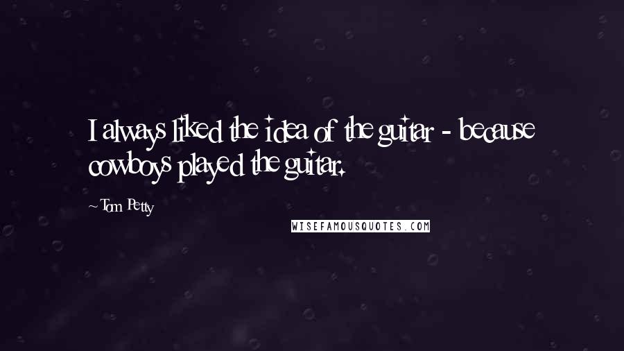 Tom Petty Quotes: I always liked the idea of the guitar - because cowboys played the guitar.