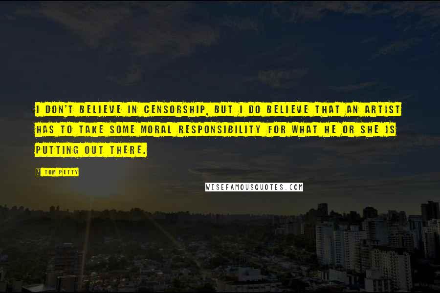 Tom Petty Quotes: I don't believe in censorship, but I do believe that an artist has to take some moral responsibility for what he or she is putting out there.