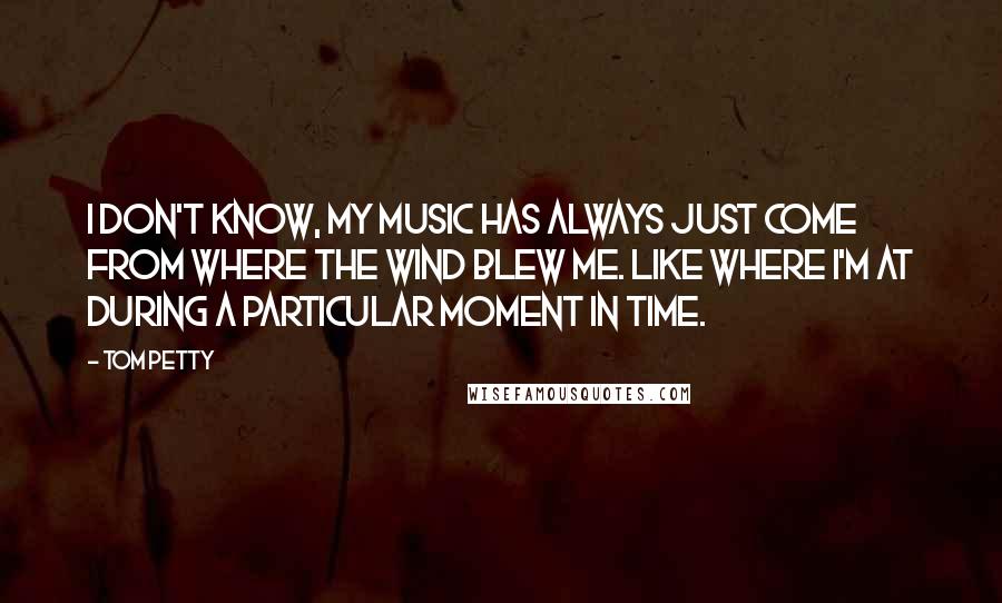 Tom Petty Quotes: I don't know, my music has always just come from where the wind blew me. Like where I'm at during a particular moment in time.