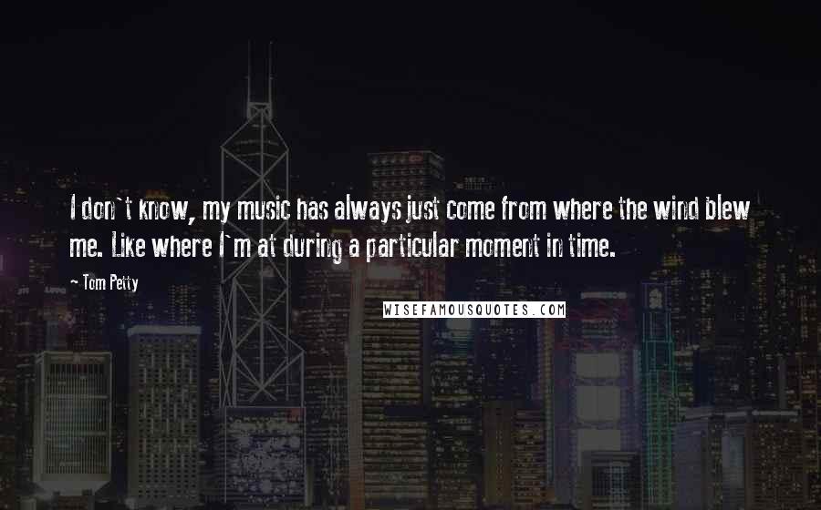 Tom Petty Quotes: I don't know, my music has always just come from where the wind blew me. Like where I'm at during a particular moment in time.