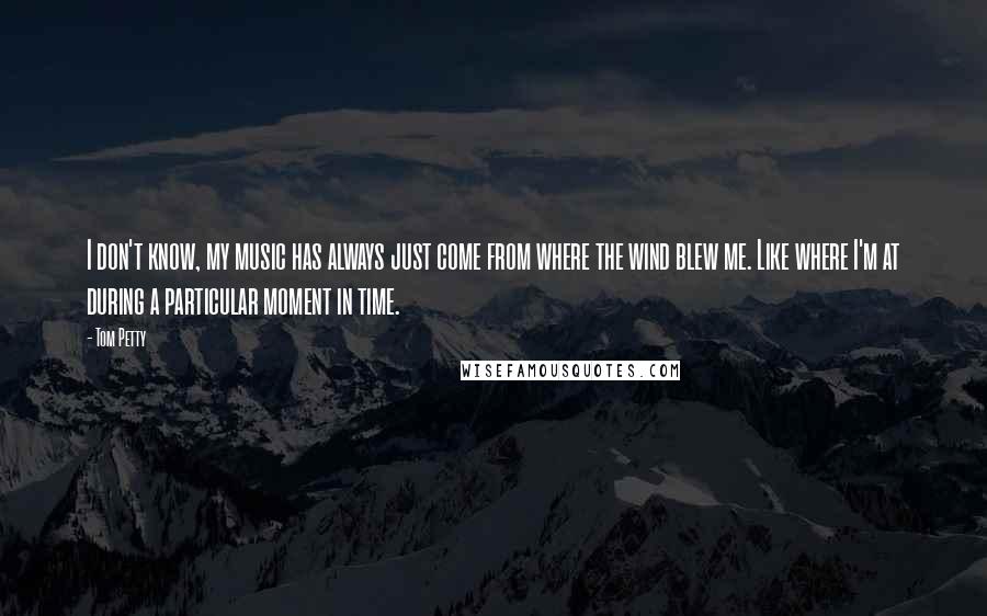 Tom Petty Quotes: I don't know, my music has always just come from where the wind blew me. Like where I'm at during a particular moment in time.