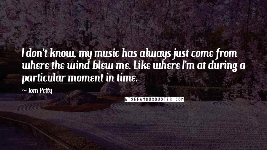 Tom Petty Quotes: I don't know, my music has always just come from where the wind blew me. Like where I'm at during a particular moment in time.