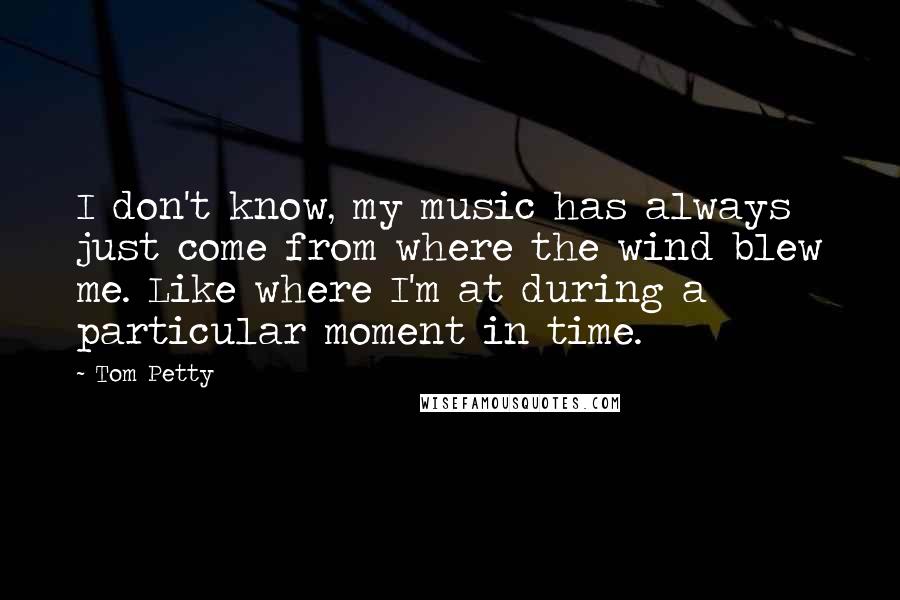 Tom Petty Quotes: I don't know, my music has always just come from where the wind blew me. Like where I'm at during a particular moment in time.