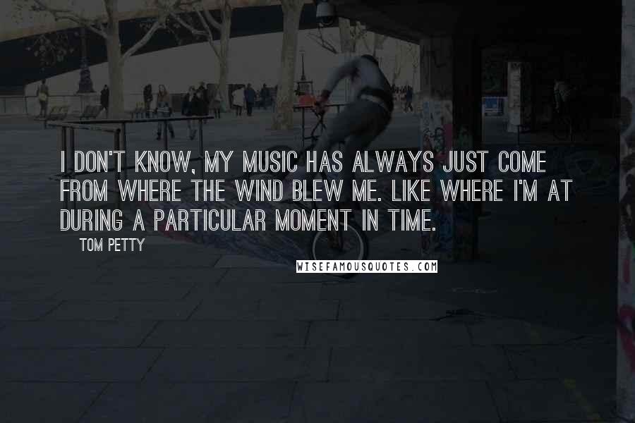 Tom Petty Quotes: I don't know, my music has always just come from where the wind blew me. Like where I'm at during a particular moment in time.