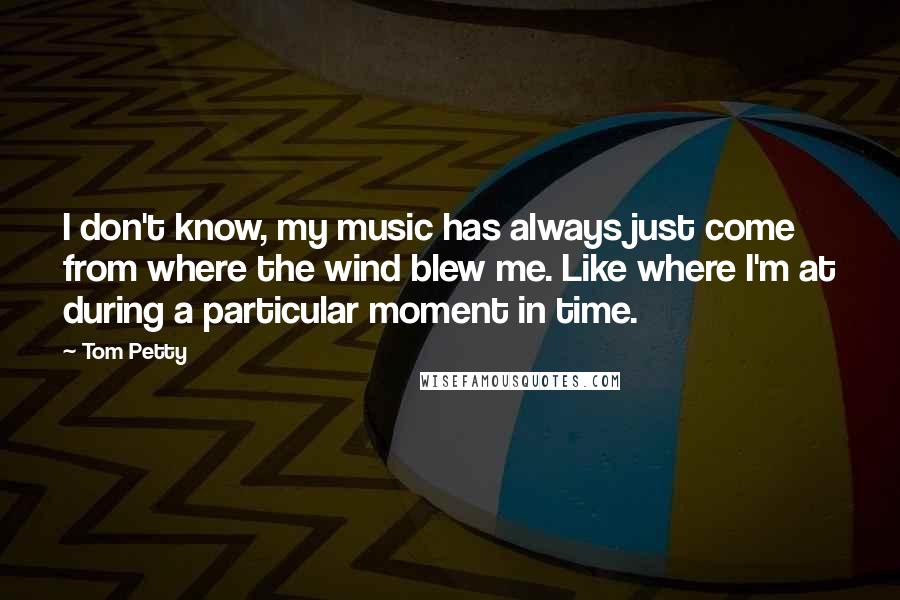 Tom Petty Quotes: I don't know, my music has always just come from where the wind blew me. Like where I'm at during a particular moment in time.