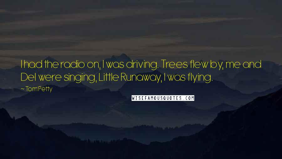 Tom Petty Quotes: I had the radio on, I was driving. Trees flew by, me and Del were singing, Little Runaway, I was flying.