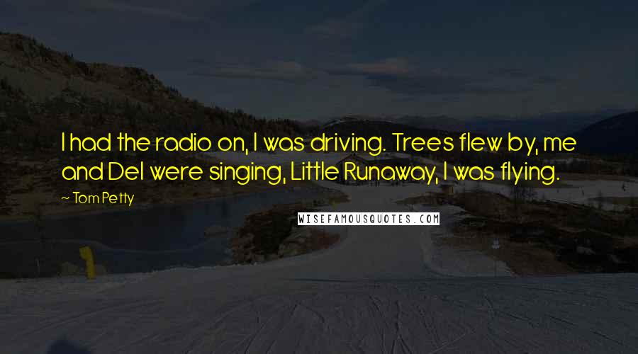 Tom Petty Quotes: I had the radio on, I was driving. Trees flew by, me and Del were singing, Little Runaway, I was flying.