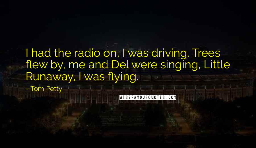 Tom Petty Quotes: I had the radio on, I was driving. Trees flew by, me and Del were singing, Little Runaway, I was flying.