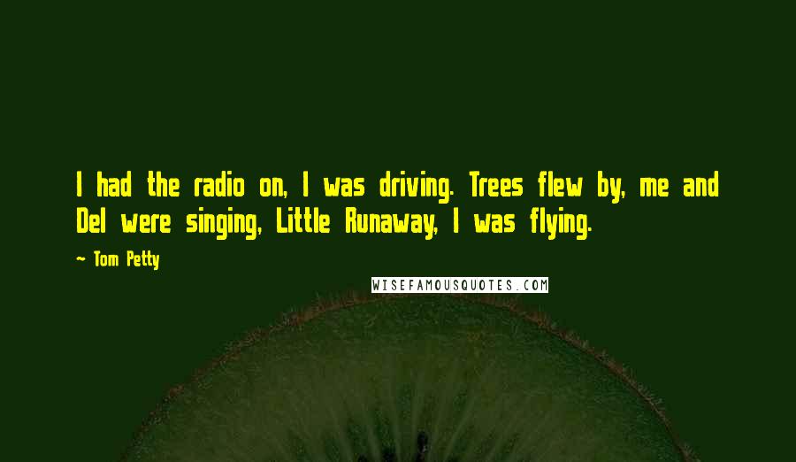 Tom Petty Quotes: I had the radio on, I was driving. Trees flew by, me and Del were singing, Little Runaway, I was flying.