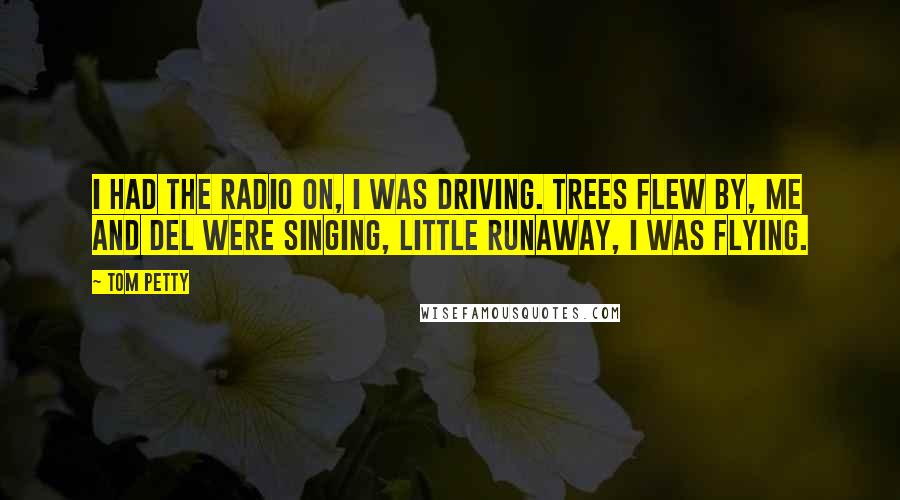 Tom Petty Quotes: I had the radio on, I was driving. Trees flew by, me and Del were singing, Little Runaway, I was flying.