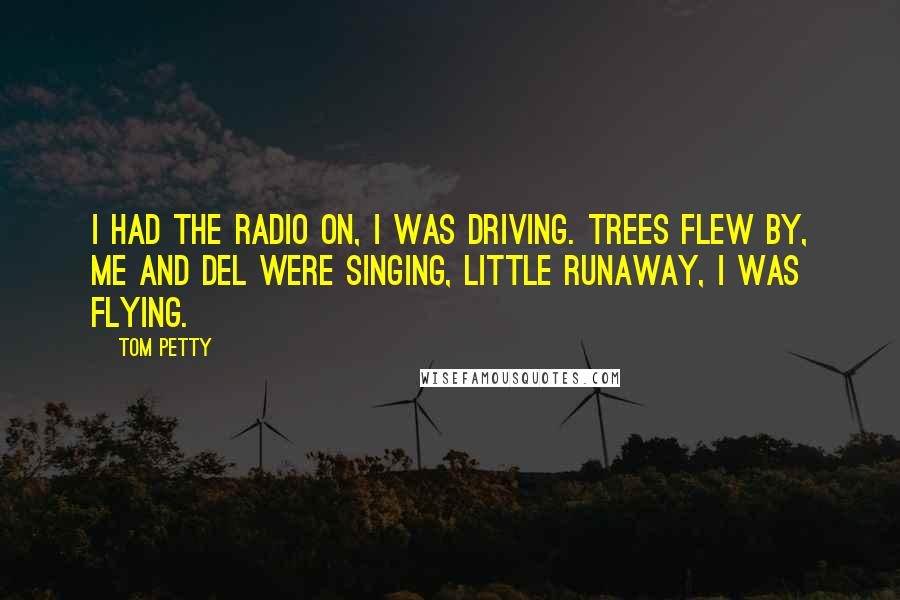 Tom Petty Quotes: I had the radio on, I was driving. Trees flew by, me and Del were singing, Little Runaway, I was flying.
