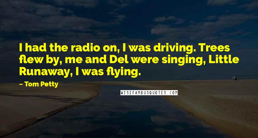 Tom Petty Quotes: I had the radio on, I was driving. Trees flew by, me and Del were singing, Little Runaway, I was flying.