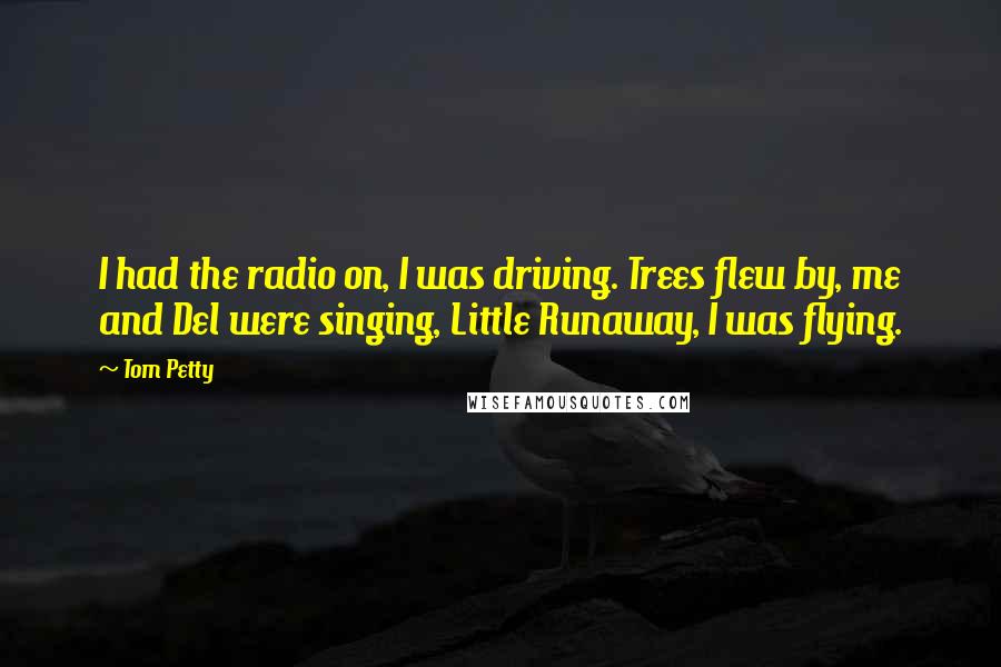 Tom Petty Quotes: I had the radio on, I was driving. Trees flew by, me and Del were singing, Little Runaway, I was flying.