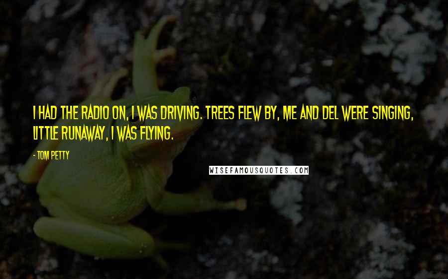 Tom Petty Quotes: I had the radio on, I was driving. Trees flew by, me and Del were singing, Little Runaway, I was flying.