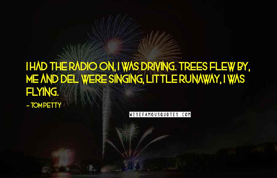 Tom Petty Quotes: I had the radio on, I was driving. Trees flew by, me and Del were singing, Little Runaway, I was flying.