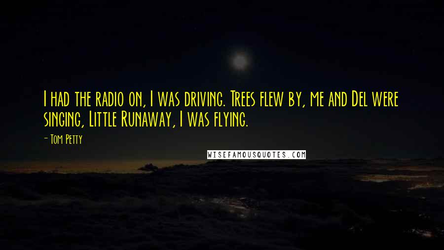 Tom Petty Quotes: I had the radio on, I was driving. Trees flew by, me and Del were singing, Little Runaway, I was flying.