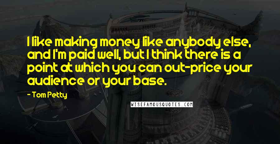 Tom Petty Quotes: I like making money like anybody else, and I'm paid well, but I think there is a point at which you can out-price your audience or your base.