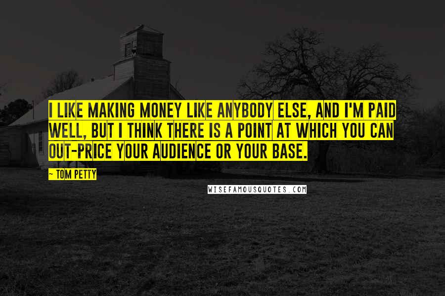 Tom Petty Quotes: I like making money like anybody else, and I'm paid well, but I think there is a point at which you can out-price your audience or your base.