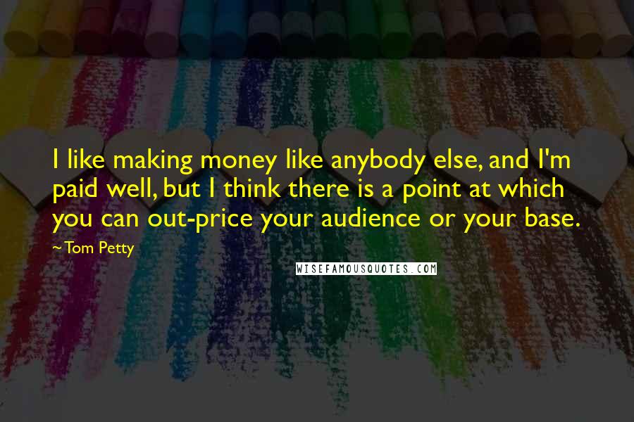 Tom Petty Quotes: I like making money like anybody else, and I'm paid well, but I think there is a point at which you can out-price your audience or your base.