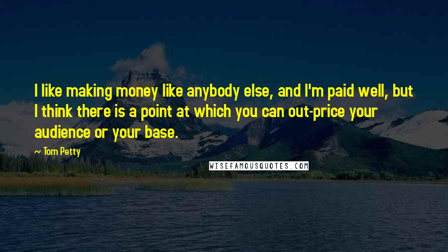 Tom Petty Quotes: I like making money like anybody else, and I'm paid well, but I think there is a point at which you can out-price your audience or your base.