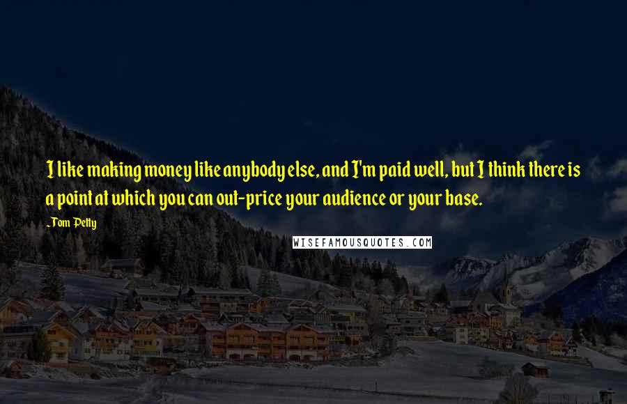 Tom Petty Quotes: I like making money like anybody else, and I'm paid well, but I think there is a point at which you can out-price your audience or your base.