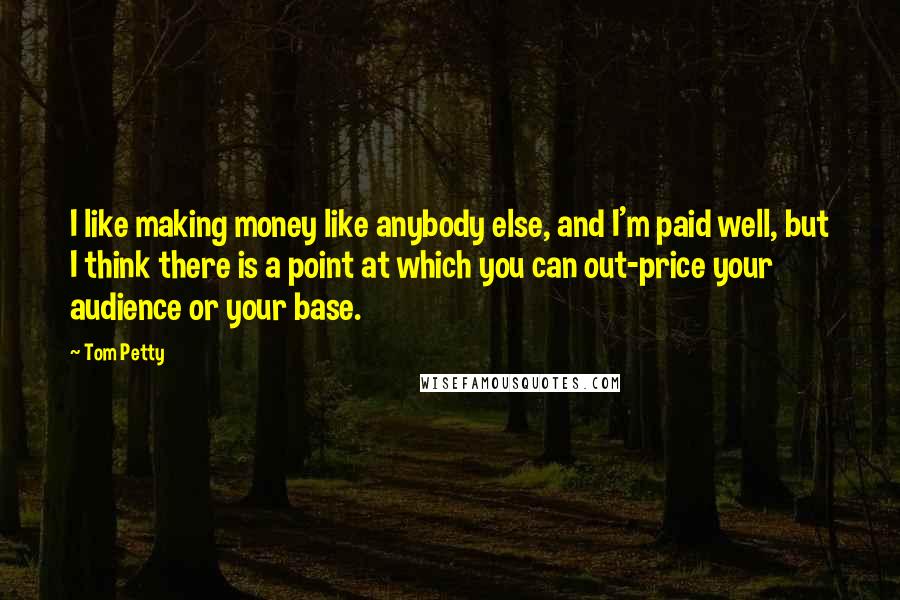 Tom Petty Quotes: I like making money like anybody else, and I'm paid well, but I think there is a point at which you can out-price your audience or your base.